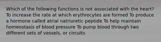 Which of the following functions is not associated with the heart? To increase the rate at which erythrocytes are formed To produce a hormone called atrial natriuretic peptide To help maintain homeostasis of blood pressure To pump blood through two different sets of vessels, or circuits