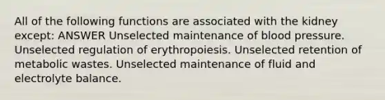 All of the following functions are associated with the kidney except: ANSWER Unselected maintenance of <a href='https://www.questionai.com/knowledge/kD0HacyPBr-blood-pressure' class='anchor-knowledge'>blood pressure</a>. Unselected regulation of erythropoiesis. Unselected retention of metabolic wastes. Unselected maintenance of fluid and electrolyte balance.