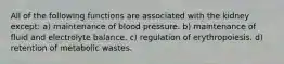 All of the following functions are associated with the kidney except: a) maintenance of blood pressure. b) maintenance of fluid and electrolyte balance. c) regulation of erythropoiesis. d) retention of metabolic wastes.