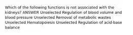 Which of the following functions is not associated with the kidneys? ANSWER Unselected Regulation of blood volume and blood pressure Unselected Removal of metabolic wastes Unselected Hematopoiesis Unselected Regulation of acid-base balance