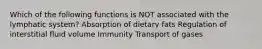 Which of the following functions is NOT associated with the lymphatic system? Absorption of dietary fats Regulation of interstitial fluid volume Immunity Transport of gases