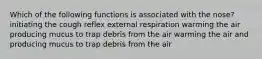 Which of the following functions is associated with the nose? initiating the cough reflex external respiration warming the air producing mucus to trap debris from the air warming the air and producing mucus to trap debris from the air