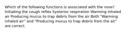 Which of the following functions is associated with the nose? Initiating the cough reflex Systemic respiration Warming inhaled air Producing mucus to trap debris from the air Both "Warming inhaled air" and "Producing mucus to trap debris from the air" are correct.