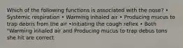 Which of the following functions is associated with the nose? • Systemic respiration • Warming inhaled air • Producing mucus to trap debris from the air •Initiating the cough reflex • Both "Warming inhaled air and Producing mucus to trap debus tons she hit are correct