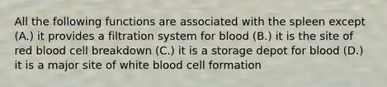 All the following functions are associated with the spleen except (A.) it provides a filtration system for blood (B.) it is the site of red blood cell breakdown (C.) it is a storage depot for blood (D.) it is a major site of white blood cell formation