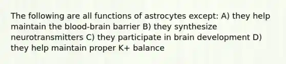 The following are all functions of astrocytes except: A) they help maintain the blood-brain barrier B) they synthesize neurotransmitters C) they participate in brain development D) they help maintain proper K+ balance