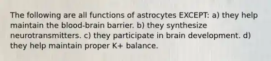 The following are all functions of astrocytes EXCEPT: a) they help maintain <a href='https://www.questionai.com/knowledge/kO1rMGD7bv-the-blood-brain-barrier' class='anchor-knowledge'>the blood-brain barrier</a>. b) they synthesize neurotransmitters. c) they participate in brain development. d) they help maintain proper K+ balance.