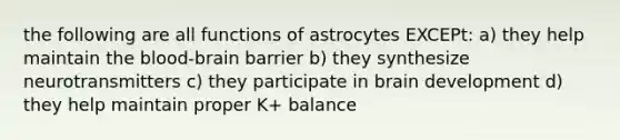 the following are all functions of astrocytes EXCEPt: a) they help maintain the blood-brain barrier b) they synthesize neurotransmitters c) they participate in brain development d) they help maintain proper K+ balance