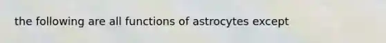 the following are all functions of astrocytes except