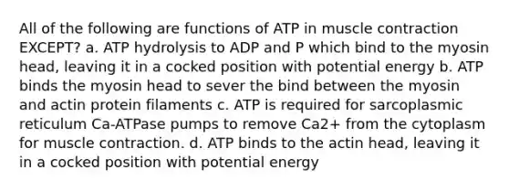 All of the following are functions of ATP in muscle contraction EXCEPT? a. ATP hydrolysis to ADP and P which bind to the myosin head, leaving it in a cocked position with potential energy b. ATP binds the myosin head to sever the bind between the myosin and actin protein filaments c. ATP is required for sarcoplasmic reticulum Ca-ATPase pumps to remove Ca2+ from the cytoplasm for muscle contraction. d. ATP binds to the actin head, leaving it in a cocked position with potential energy