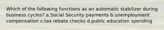 Which of the following functions as an automatic stabilizer during business cycles? a.Social Security payments b.unemployment compensation c.tax rebate checks d.public education spending