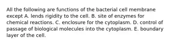 All the following are functions of the bacterial cell membrane except A. lends rigidity to the cell. B. site of enzymes for chemical reactions. C. enclosure for the cytoplasm. D. control of passage of biological molecules into the cytoplasm. E. boundary layer of the cell.