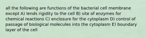 all the following are functions of the bacterial cell membrane except A) lends rigidity to the cell B) site of enzymes for chemical reactions C) enclosure for the cytoplasm D) control of passage of biological molecules into the cytoplasm E) boundary layer of the cell