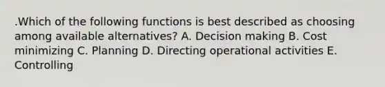 .Which of the following functions is best described as choosing among available alternatives? A. Decision making B. Cost minimizing C. Planning D. Directing operational activities E. Controlling