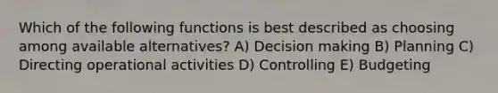 Which of the following functions is best described as choosing among available alternatives? A) Decision making B) Planning C) Directing operational activities D) Controlling E) Budgeting