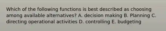 Which of the following functions is best described as choosing among available alternatives? A. decision making B. Planning C. directing operational activities D. controlling E. budgeting