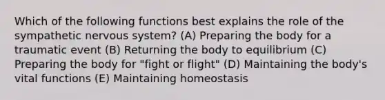 Which of the following functions best explains the role of the sympathetic nervous system? (A) Preparing the body for a traumatic event (B) Returning the body to equilibrium (C) Preparing the body for "fight or flight" (D) Maintaining the body's vital functions (E) Maintaining homeostasis