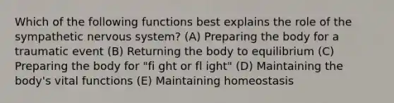 Which of the following functions best explains the role of the sympathetic nervous system? (A) Preparing the body for a traumatic event (B) Returning the body to equilibrium (C) Preparing the body for "fi ght or fl ight" (D) Maintaining the body's vital functions (E) Maintaining homeostasis