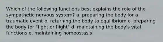 Which of the following functions best explains the role of the sympathetic nervous system? a. preparing the body for a traumatic event b. returning the body to equilibrium c. preparing the body for "fight or flight" d. maintaining the body's vital functions e. maintaining homeostasis