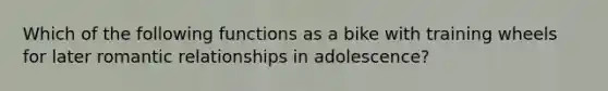 Which of the following functions as a bike with training wheels for later romantic relationships in adolescence?