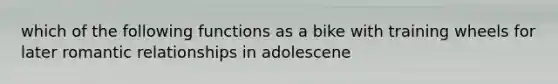 which of the following functions as a bike with training wheels for later romantic relationships in adolescene