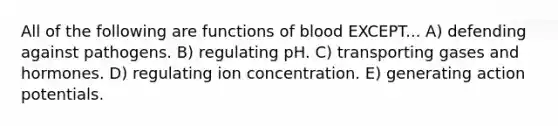 All of the following are functions of blood EXCEPT... A) defending against pathogens. B) regulating pH. C) transporting gases and hormones. D) regulating ion concentration. E) generating action potentials.