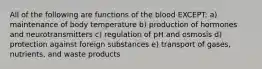 All of the following are functions of the blood EXCEPT: a) maintenance of body temperature b) production of hormones and neurotransmitters c) regulation of pH and osmosis d) protection against foreign substances e) transport of gases, nutrients, and waste products