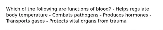 Which of the following are functions of blood? - Helps regulate body temperature - Combats pathogens - Produces hormones - Transports gases - Protects vital organs from trauma