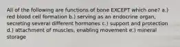 All of the following are functions of bone EXCEPT which one? a.) red blood cell formation b.) serving as an endocrine organ, secreting several different hormones c.) support and protection d.) attachment of muscles, enabling movement e.) mineral storage