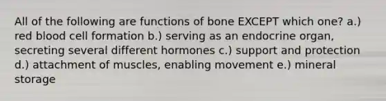 All of the following are functions of bone EXCEPT which one? a.) red blood cell formation b.) serving as an endocrine organ, secreting several different hormones c.) support and protection d.) attachment of muscles, enabling movement e.) mineral storage