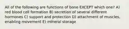 All of the following are functions of bone EXCEPT which one? A) red blood cell formation B) secretion of several different hormones C) support and protection D) attachment of muscles, enabling movement E) mineral storage