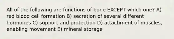 All of the following are functions of bone EXCEPT which one? A) red blood cell formation B) secretion of several different hormones C) support and protection D) attachment of muscles, enabling movement E) mineral storage