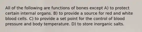 All of the following are functions of bones except A) to protect certain internal organs. B) to provide a source for red and white blood cells. C) to provide a set point for the control of blood pressure and body temperature. D) to store inorganic salts.