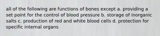 all of the following are functions of bones except a. providing a set point for the control of blood pressure b. storage of inorganic salts c. production of red and white blood cells d. protection for specific internal organs