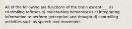 All of the following are functions of the brain except ___ a) controlling reflexes b) maintaining homeostasis c) integrating information to perform perception and thought d) controlling activities such as speech and movement