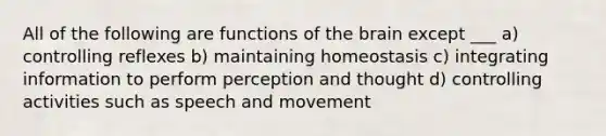 All of the following are functions of <a href='https://www.questionai.com/knowledge/kLMtJeqKp6-the-brain' class='anchor-knowledge'>the brain</a> except ___ a) controlling reflexes b) maintaining homeostasis c) integrating information to perform perception and thought d) controlling activities such as speech and movement