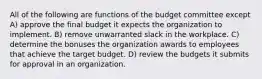 All of the following are functions of the budget committee except A) approve the final budget it expects the organization to implement. B) remove unwarranted slack in the workplace. C) determine the bonuses the organization awards to employees that achieve the target budget. D) review the budgets it submits for approval in an organization.