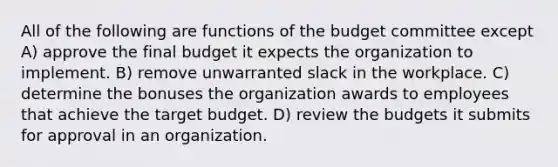 All of the following are functions of the budget committee except A) approve the final budget it expects the organization to implement. B) remove unwarranted slack in the workplace. C) determine the bonuses the organization awards to employees that achieve the target budget. D) review the budgets it submits for approval in an organization.