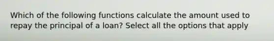 Which of the following functions calculate the amount used to repay the principal of a loan? Select all the options that apply