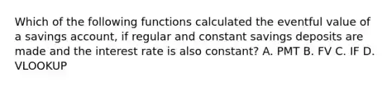 Which of the following functions calculated the eventful value of a savings account, if regular and constant savings deposits are made and the interest rate is also constant? A. PMT B. FV C. IF D. VLOOKUP