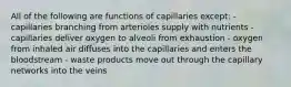 All of the following are functions of capillaries except: - capillaries branching from arterioles supply with nutrients - capillaries deliver oxygen to alveoli from exhaustion - oxygen from inhaled air diffuses into the capillaries and enters the bloodstream - waste products move out through the capillary networks into the veins