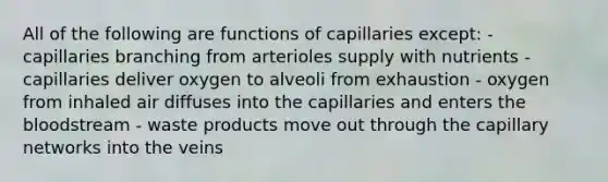 All of the following are functions of capillaries except: - capillaries branching from arterioles supply with nutrients - capillaries deliver oxygen to alveoli from exhaustion - oxygen from inhaled air diffuses into the capillaries and enters <a href='https://www.questionai.com/knowledge/k7oXMfj7lk-the-blood' class='anchor-knowledge'>the blood</a>stream - waste products move out through the capillary networks into the veins