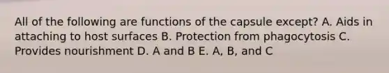 All of the following are functions of the capsule except? A. Aids in attaching to host surfaces B. Protection from phagocytosis C. Provides nourishment D. A and B E. A, B, and C