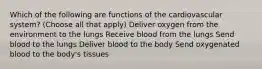 Which of the following are functions of the cardiovascular system? (Choose all that apply) Deliver oxygen from the environment to the lungs Receive blood from the lungs Send blood to the lungs Deliver blood to the body Send oxygenated blood to the body's tissues