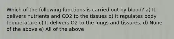 Which of the following functions is carried out by blood? a) It delivers nutrients and CO2 to the tissues b) It regulates body temperature c) It delivers O2 to the lungs and tissures. d) None of the above e) All of the above