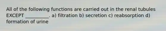 All of the following functions are carried out in the renal tubules EXCEPT __________. a) filtration b) secretion c) reabsorption d) formation of urine