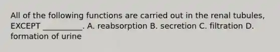 All of the following functions are carried out in the renal tubules, EXCEPT __________. A. reabsorption B. secretion C. filtration D. formation of urine