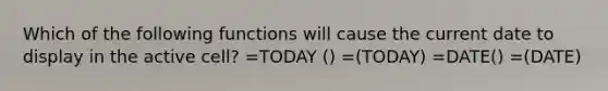 Which of the following functions will cause the current date to display in the active cell? =TODAY () =(TODAY) =DATE() =(DATE)