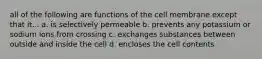 all of the following are functions of the cell membrane except that it... a. is selectively permeable b. prevents any potassium or sodium ions from crossing c. exchanges substances between outside and inside the cell d. encloses the cell contents