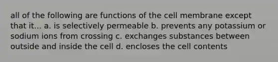 all of the following are functions of the cell membrane except that it... a. is selectively permeable b. prevents any potassium or sodium ions from crossing c. exchanges substances between outside and inside the cell d. encloses the cell contents